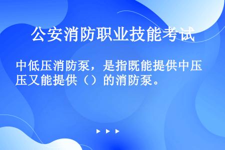 中低压消防泵，是指既能提供中压又能提供（）的消防泵。