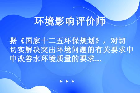 据《国家十二五环保规划》，对切实解决突出环境问题的有关要求中改善水环境质量的要求是（）。