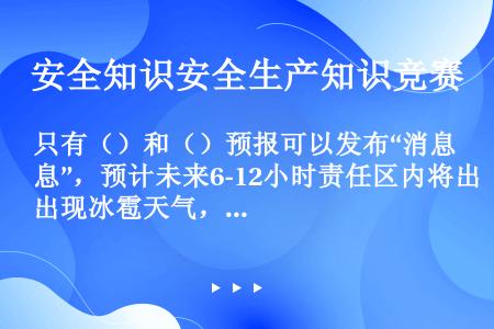 只有（）和（）预报可以发布“消息”，预计未来6-12小时责任区内将出现冰雹天气，应发布冰雹警报。