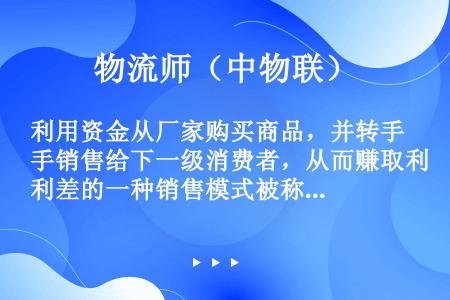 利用资金从厂家购买商品，并转手销售给下一级消费者，从而赚取利差的一种销售模式被称作（　　）。