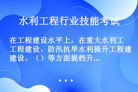 在工程建设水平上，在重大水利工程建设、防汛抗旱水利提升工程建设、（）等方面提档升级。