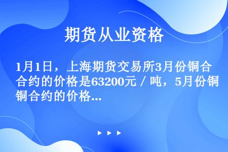 1月1日，上海期货交易所3月份铜合约的价格是63200元／吨，5月份铜合约的价格是63000元／吨。...