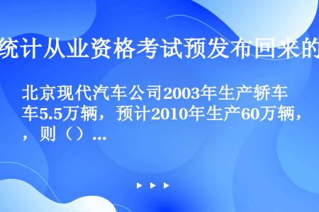 北京现代汽车公司2003年生产轿车5.5万辆，预计2010年生产60万辆，则（）。