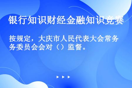 按规定，大庆市人民代表大会常务委员会会对（）监督。