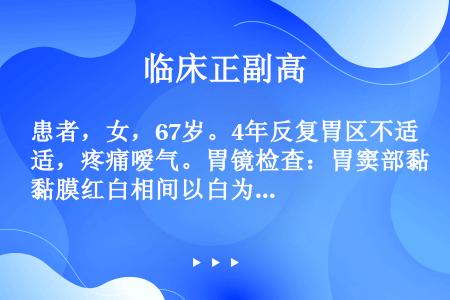 患者，女，67岁。4年反复胃区不适，疼痛嗳气。胃镜检查：胃窦部黏膜红白相间以白为主，可见血管分支透见...