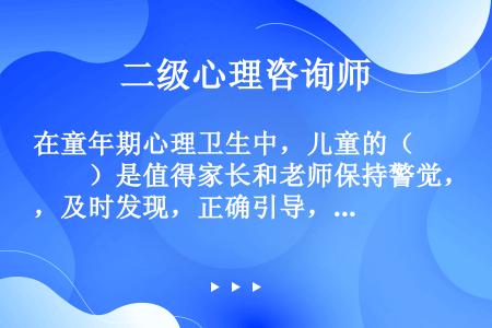 在童年期心理卫生中，儿童的（　　）是值得家长和老师保持警觉，及时发现，正确引导，并逐步整理的。(20...