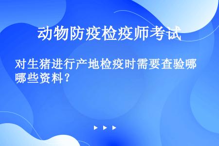 对生猪进行产地检疫时需要查验哪些资料？