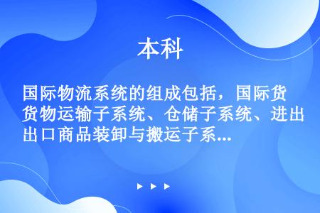 国际物流系统的组成包括，国际货物运输子系统、仓储子系统、进出口商品装卸与搬运子系统、商品检验子系统、...