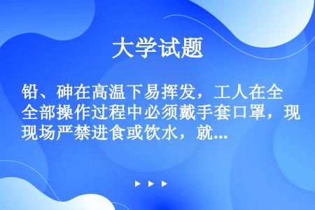 铅、砷在高温下易挥发，工人在全部操作过程中必须戴手套口罩，现场严禁进食或饮水，就餐前必先洗脸、漱口。