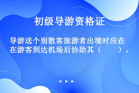 导游送个别散客旅游者出境时应在游客到达机场后协助其（　　）。