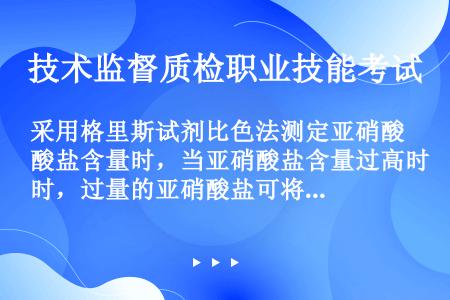 采用格里斯试剂比色法测定亚硝酸盐含量时，当亚硝酸盐含量过高时，过量的亚硝酸盐可将偶氮化合物氧化，出现...