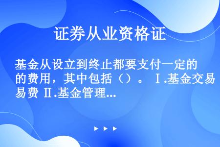 基金从设立到终止都要支付一定的费用，其中包括（）。 Ⅰ.基金交易费 Ⅱ.基金管理费 Ⅲ.基金运作费 ...