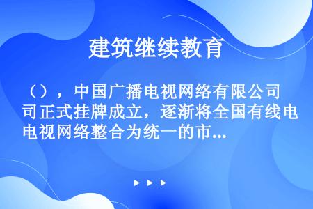（），中国广播电视网络有限公司正式挂牌成立，逐渐将全国有线电视网络整合为统一的市场主体。