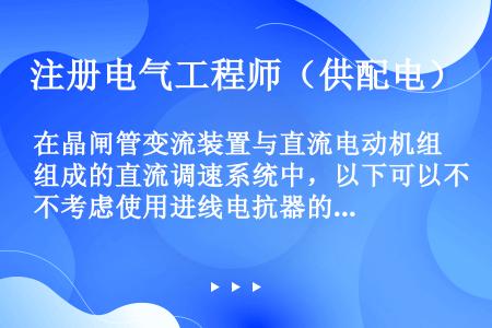 在晶闸管变流装置与直流电动机组成的直流调速系统中，以下可以不考虑使用进线电抗器的情况是（）。