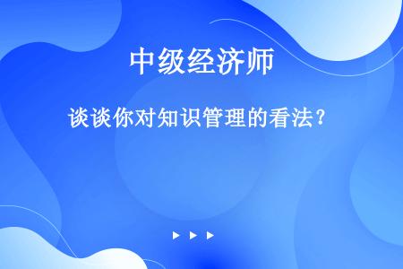 谈谈你对知识管理的看法？