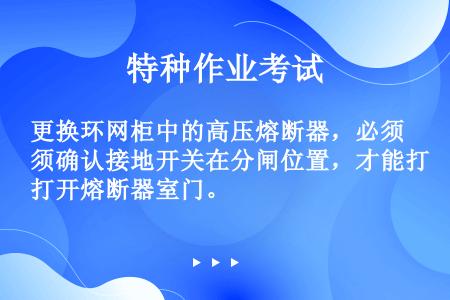 更换环网柜中的高压熔断器，必须确认接地开关在分闸位置，才能打开熔断器室门。