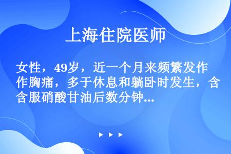 女性，49岁，近一个月来频繁发作胸痛，多于休息和躺卧时发生，含服硝酸甘油后数分钟可以缓解。今晨持续剧...