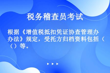 根据《增值税抵扣凭证协查管理办法》规定，受托方归档资料包括（）等。