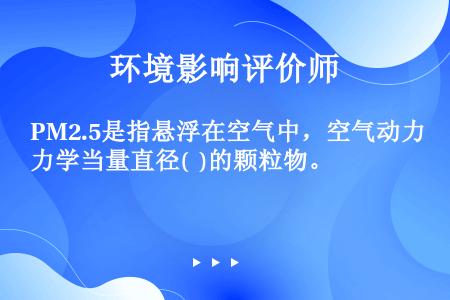 PM2.5是指悬浮在空气中，空气动力学当量直径(  )的颗粒物。