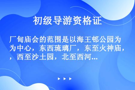 厂甸庙会的范围是以海王邨公园为中心，东西琉璃厂，东至火神庙，西至沙土园，北至西河沿。（　　）