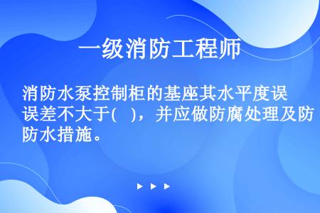 消防水泵控制柜的基座其水平度误差不大于(    )，并应做防腐处理及防水措施。