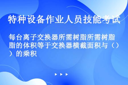 每台离子交换器所需树脂所需树脂的体积等于交换器横截面积与（）的乘积