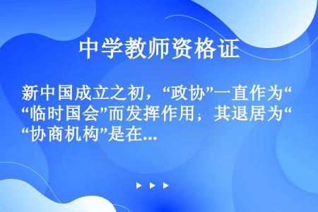 新中国成立之初，“政协”一直作为“临时国会”而发挥作用；其退居为“协商机构”是在（）
