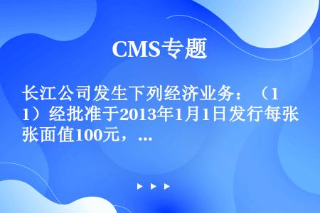 长江公司发生下列经济业务：（1）经批准于2013年1月1日发行每张面值100元，票面利率为6%（实际...