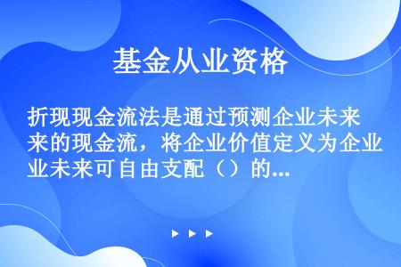 折现现金流法是通过预测企业未来的现金流，将企业价值定义为企业未来可自由支配（）的总和。