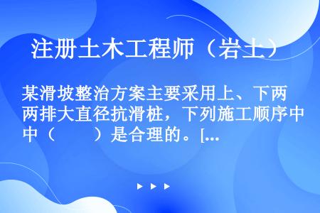 某滑坡整治方案主要采用上、下两排大直径抗滑桩，下列施工顺序中（　　）是合理的。[2007年真题]