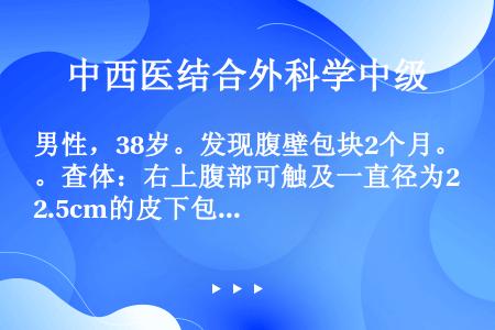 男性，38岁。发现腹壁包块2个月。查体：右上腹部可触及一直径为2.5cm的皮下包块，与皮肤无粘连，质...