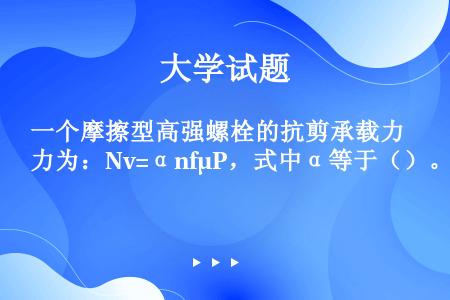 一个摩擦型高强螺栓的抗剪承载力为：Nv=αnfμP，式中α等于（）。