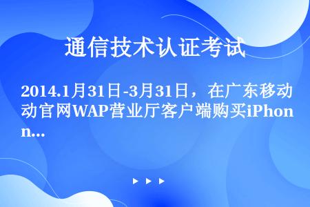 2014.1月31日-3月31日，在广东移动官网WAP营业厅客户端购买iPhone5s（含16G/3...