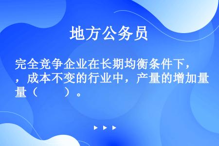 完全竞争企业在长期均衡条件下，成本不变的行业中，产量的增加量（　　）。