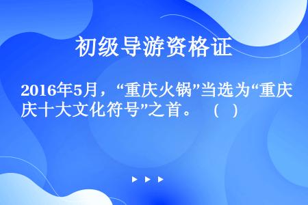 2016年5月，“重庆火锅”当选为“重庆十大文化符号”之首。    (    )