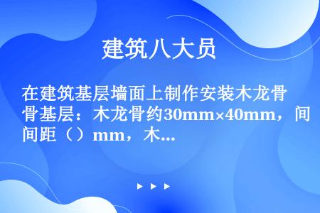 在建筑基层墙面上制作安装木龙骨基层：木龙骨约30mm×40mm，间距（）mm，木格框应同基层墙上的固...