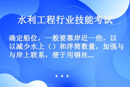 确定船位，一般要靠岸近一些，以减少水上（）和浮筒数量，加强与岸上联系，便于用钢丝绳固定船位。