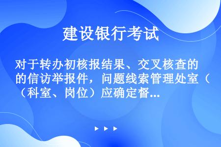 对于转办初核报结果、交叉核查的信访举报件，问题线索管理处室（科室、岗位）应确定督办处室或责任人，负责...