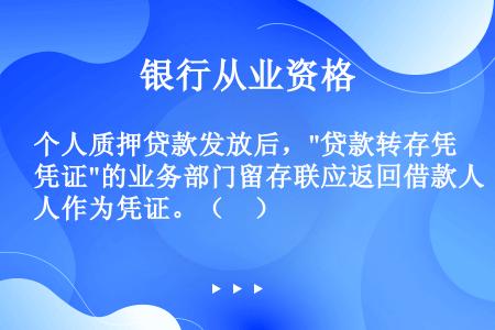 个人质押贷款发放后，贷款转存凭证的业务部门留存联应返回借款人作为凭证。（　）