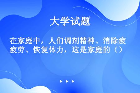 在家庭中，人们调剂精神、消除疲劳、恢复体力，这是家庭的（）