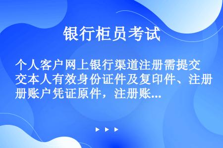 个人客户网上银行渠道注册需提交本人有效身份证件及复印件、注册账户凭证原件，注册账户须为借记卡、准贷记...