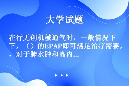 在行无创机械通气时，一般情况下，（）的EPAP即可满足治疗需要，对于肺水肿和高内源性PEEP患者，可...