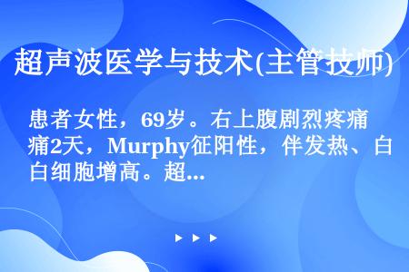 患者女性，69岁。右上腹剧烈疼痛2天，Murphy征阳性，伴发热、白细胞增高。超声检查显示：胆囊增大...