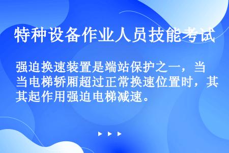 强迫换速装置是端站保护之一，当电梯轿厢超过正常换速位置时，其起作用强迫电梯减速。