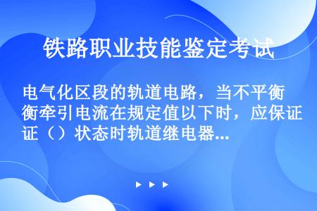 电气化区段的轨道电路，当不平衡牵引电流在规定值以下时，应保证（）状态时轨道继电器可靠落下。