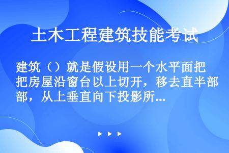 建筑（）就是假设用一个水平面把房屋沿窗台以上切开，移去直半部，从上垂直向下投影所得到的水平投影图。