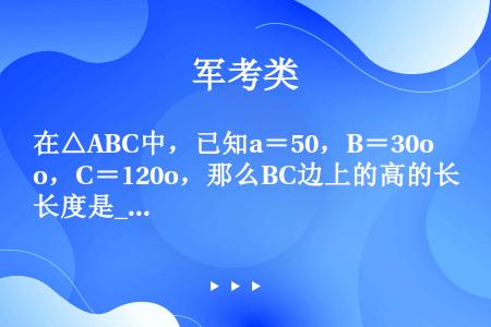 在△ABC中，已知a＝50，B＝30o，C＝120o，那么BC边上的高的长度是____．