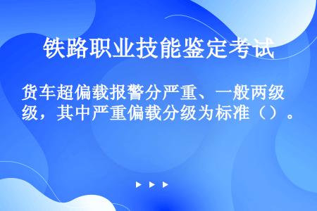 货车超偏载报警分严重、一般两级，其中严重偏载分级为标准（）。