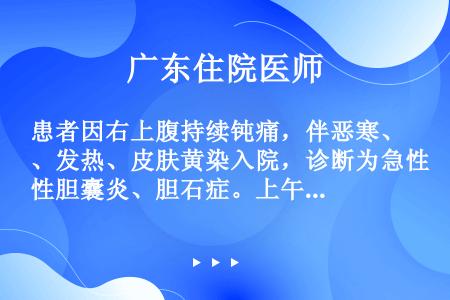 患者因右上腹持续钝痛，伴恶寒、发热、皮肤黄染入院，诊断为急性胆囊炎、胆石症。上午情况尚好，中午出现休...