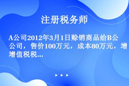 A公司2012年3月1日赊销商品给B公司，售价100万元，成本80万元，增值税税率为17%，当天B公...